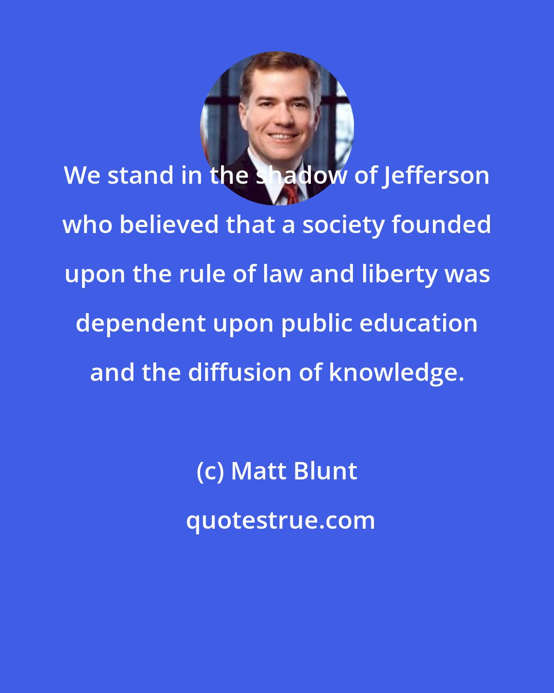Matt Blunt: We stand in the shadow of Jefferson who believed that a society founded upon the rule of law and liberty was dependent upon public education and the diffusion of knowledge.