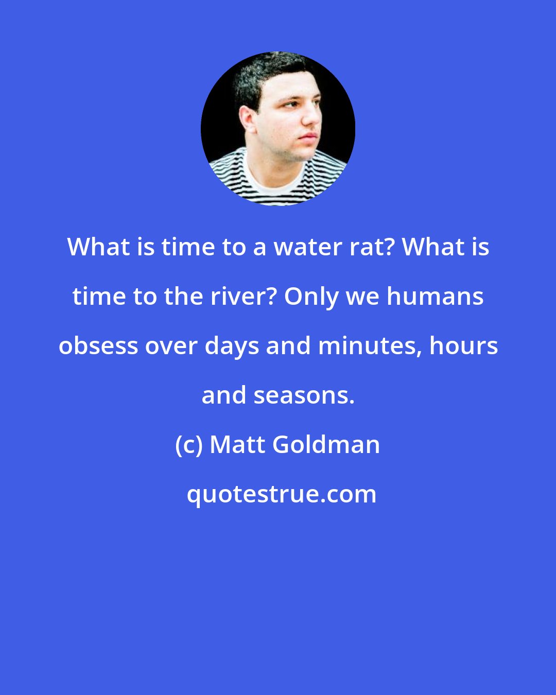 Matt Goldman: What is time to a water rat? What is time to the river? Only we humans obsess over days and minutes, hours and seasons.
