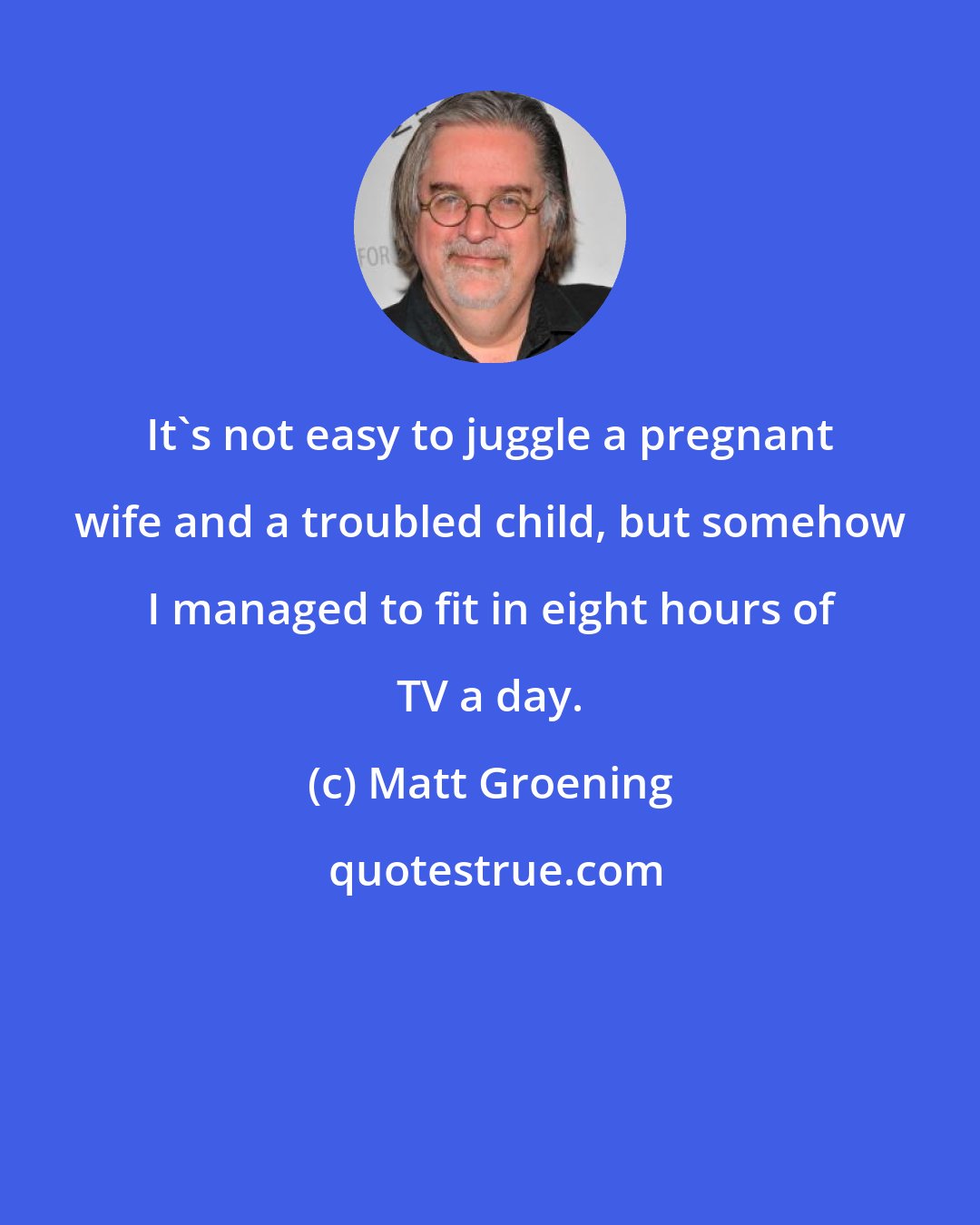 Matt Groening: It's not easy to juggle a pregnant wife and a troubled child, but somehow I managed to fit in eight hours of TV a day.