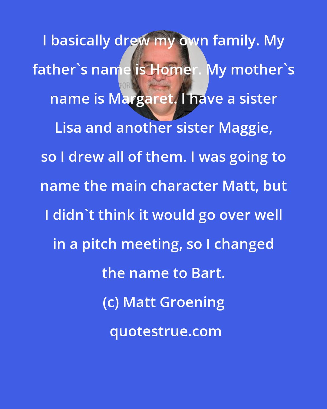 Matt Groening: I basically drew my own family. My father's name is Homer. My mother's name is Margaret. I have a sister Lisa and another sister Maggie, so I drew all of them. I was going to name the main character Matt, but I didn't think it would go over well in a pitch meeting, so I changed the name to Bart.