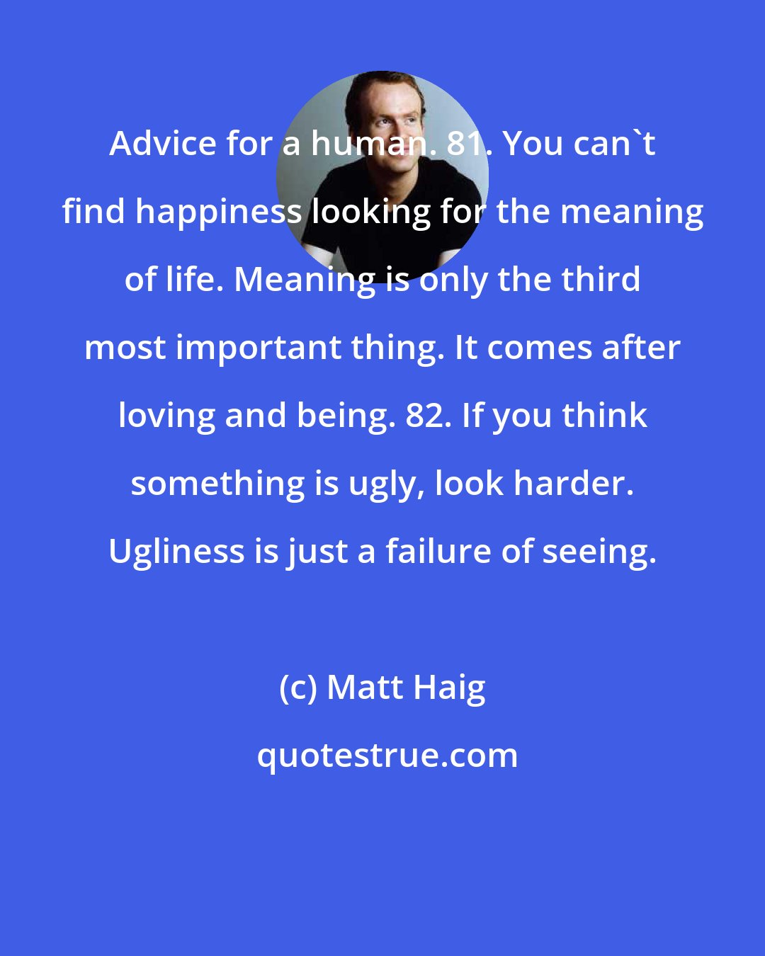 Matt Haig: Advice for a human. 81. You can't find happiness looking for the meaning of life. Meaning is only the third most important thing. It comes after loving and being. 82. If you think something is ugly, look harder. Ugliness is just a failure of seeing.