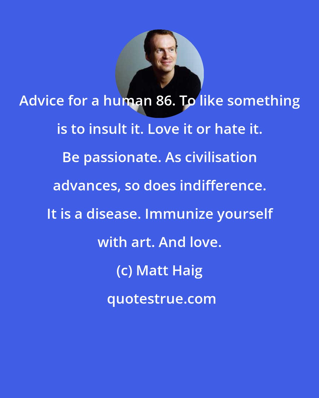 Matt Haig: Advice for a human 86. To like something is to insult it. Love it or hate it. Be passionate. As civilisation advances, so does indifference. It is a disease. Immunize yourself with art. And love.