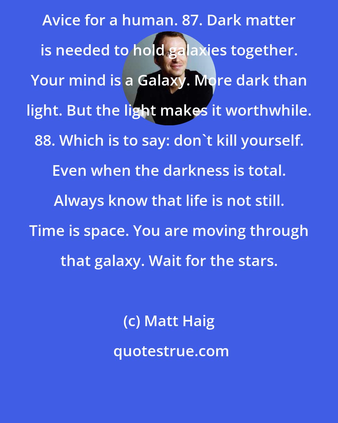 Matt Haig: Avice for a human. 87. Dark matter is needed to hold galaxies together. Your mind is a Galaxy. More dark than light. But the light makes it worthwhile. 88. Which is to say: don't kill yourself. Even when the darkness is total. Always know that life is not still. Time is space. You are moving through that galaxy. Wait for the stars.