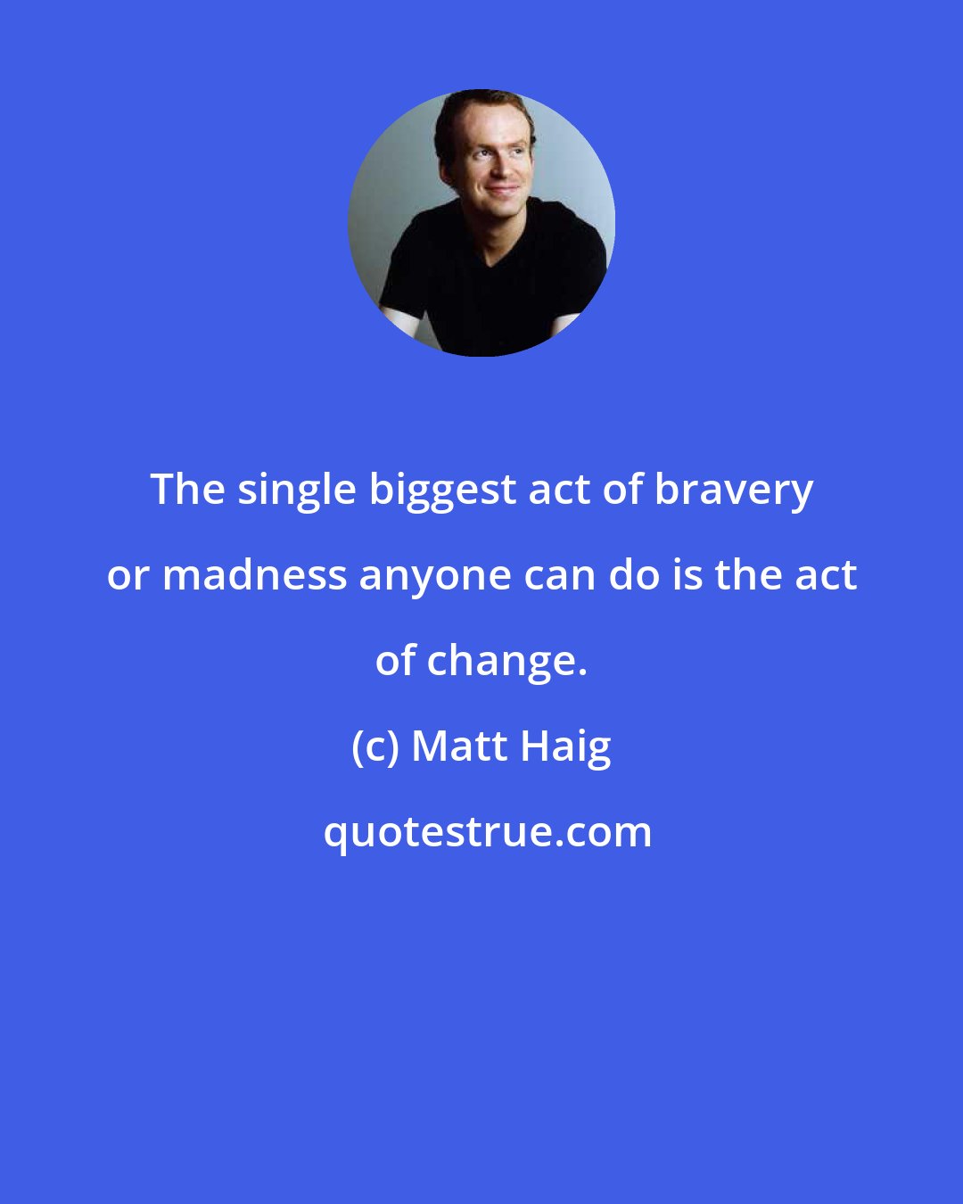 Matt Haig: The single biggest act of bravery or madness anyone can do is the act of change.
