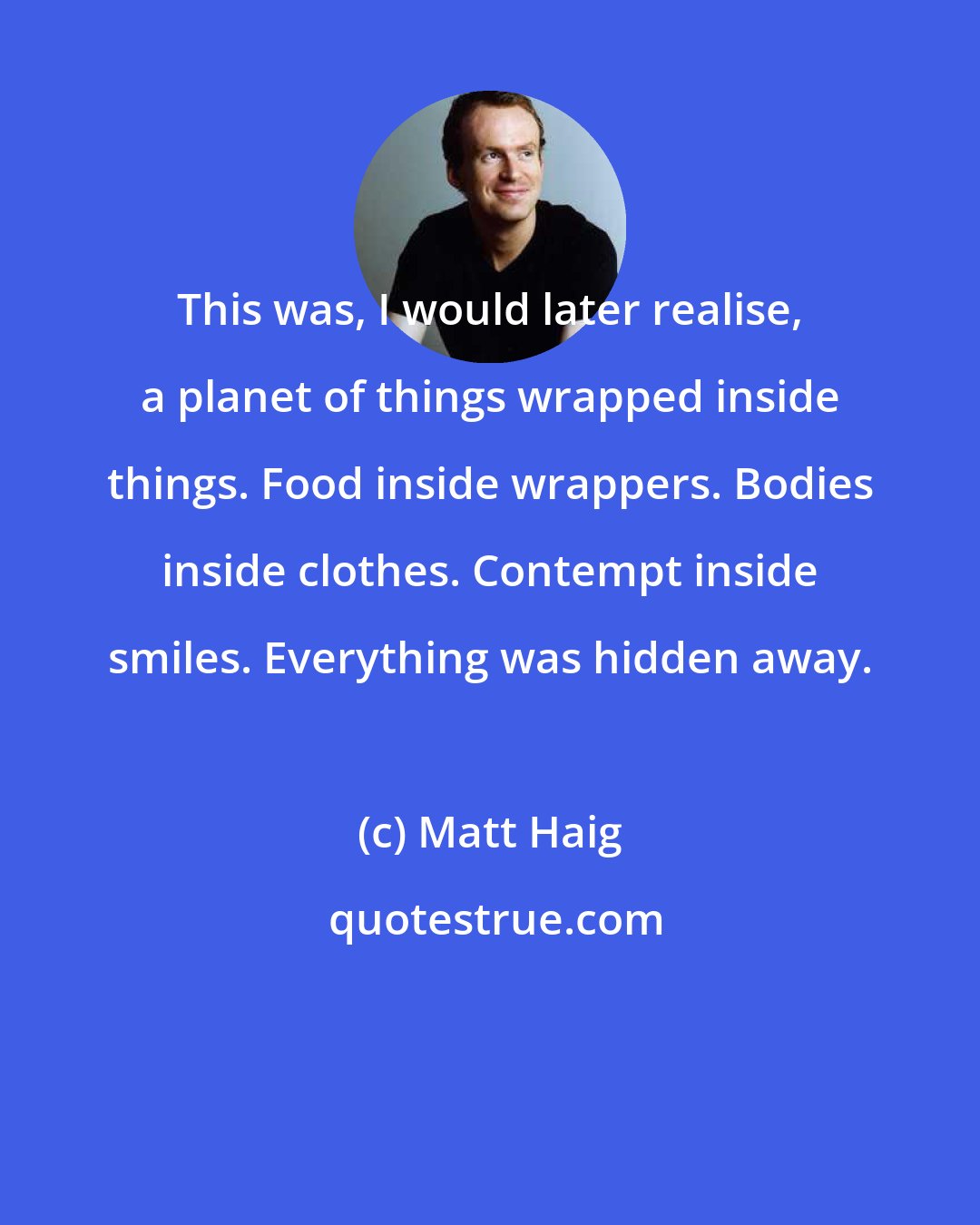 Matt Haig: This was, I would later realise, a planet of things wrapped inside things. Food inside wrappers. Bodies inside clothes. Contempt inside smiles. Everything was hidden away.