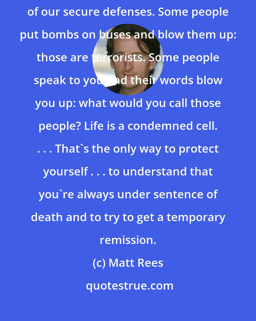 Matt Rees: Life is terrorism, so spare me your indignation. Life is one big infiltration of our secure defenses. Some people put bombs on buses and blow them up: those are terrorists. Some people speak to you and their words blow you up: what would you call those people? Life is a condemned cell. . . . That's the only way to protect yourself . . . to understand that you're always under sentence of death and to try to get a temporary remission.