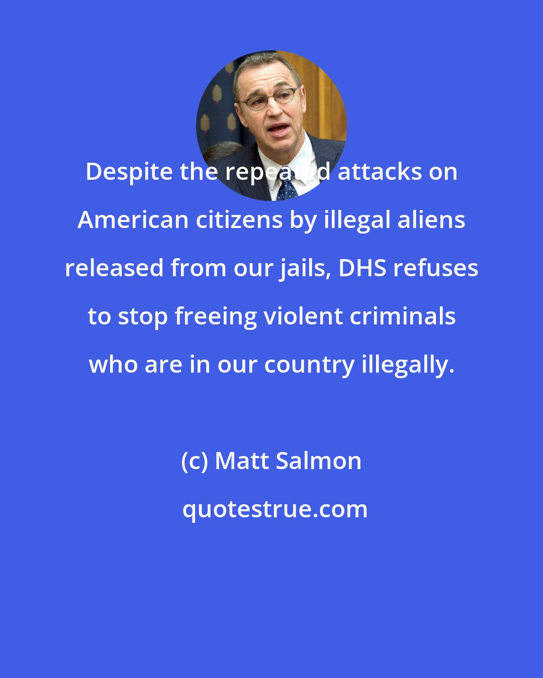 Matt Salmon: Despite the repeated attacks on American citizens by illegal aliens released from our jails, DHS refuses to stop freeing violent criminals who are in our country illegally.
