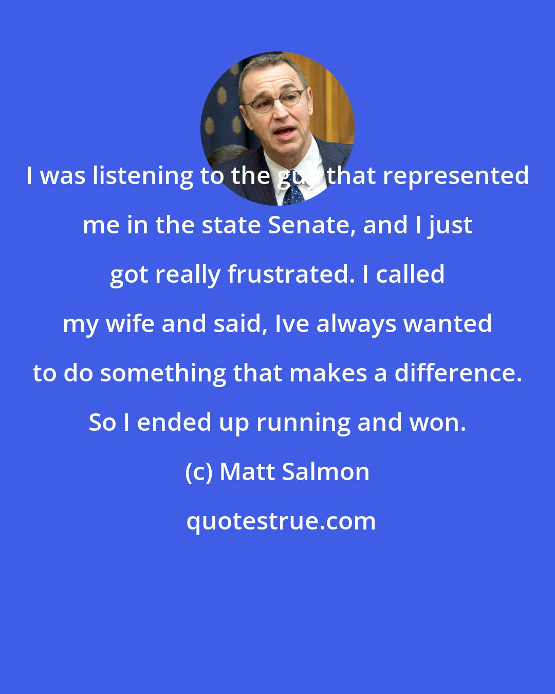 Matt Salmon: I was listening to the guy that represented me in the state Senate, and I just got really frustrated. I called my wife and said, Ive always wanted to do something that makes a difference. So I ended up running and won.