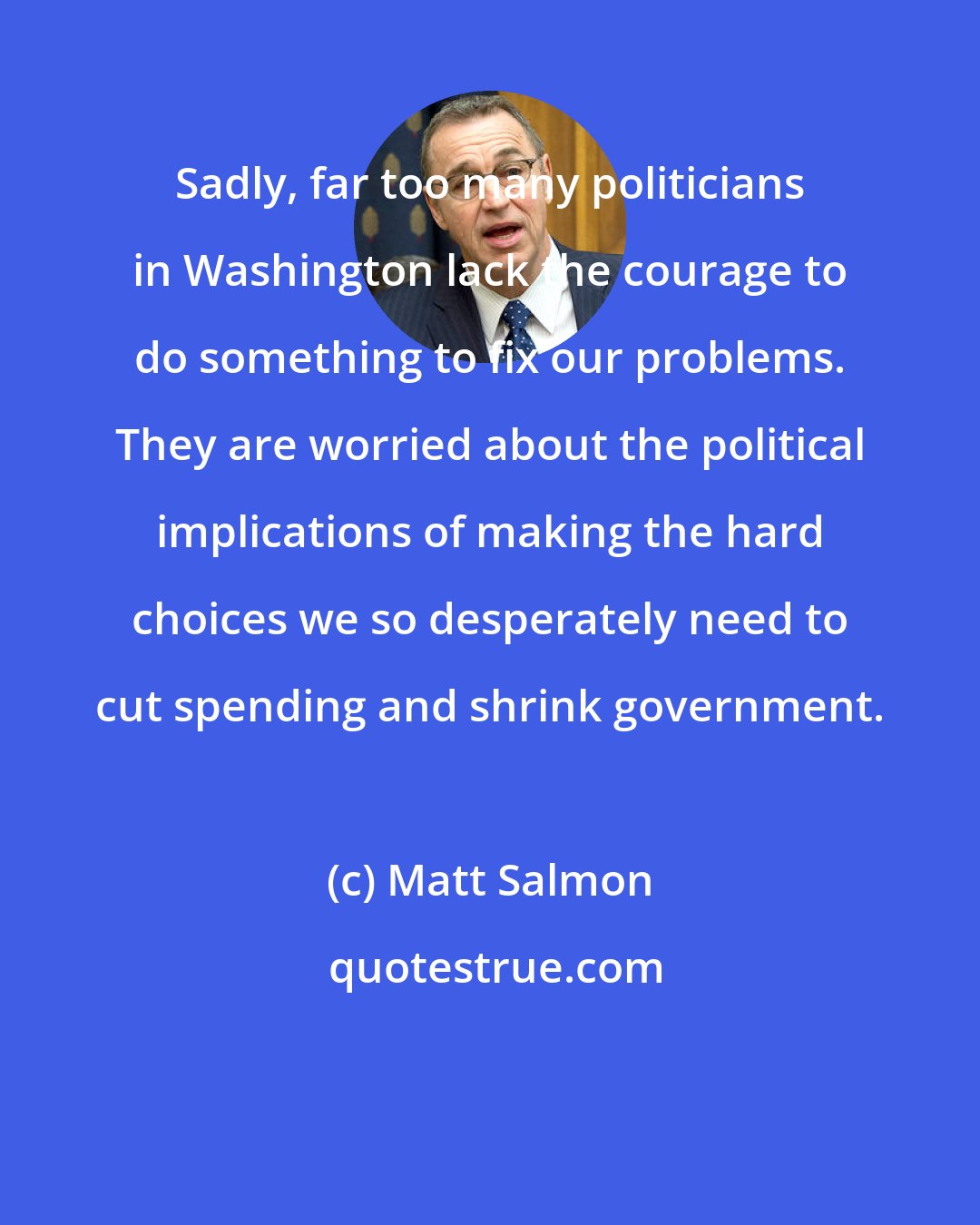 Matt Salmon: Sadly, far too many politicians in Washington lack the courage to do something to fix our problems. They are worried about the political implications of making the hard choices we so desperately need to cut spending and shrink government.