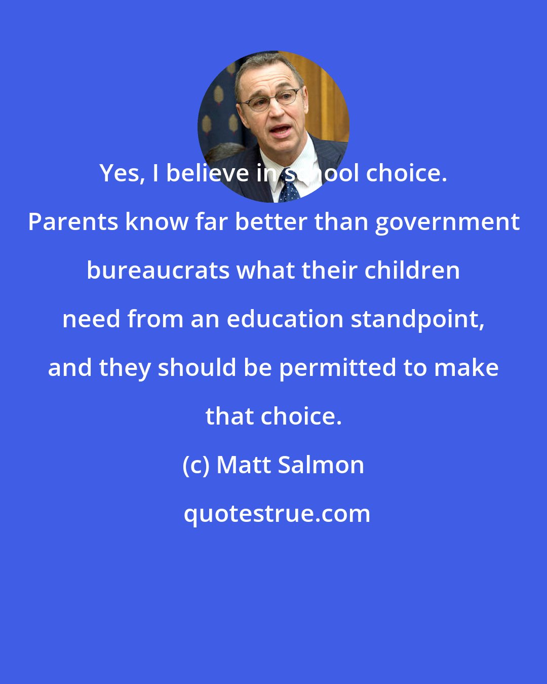 Matt Salmon: Yes, I believe in school choice. Parents know far better than government bureaucrats what their children need from an education standpoint, and they should be permitted to make that choice.