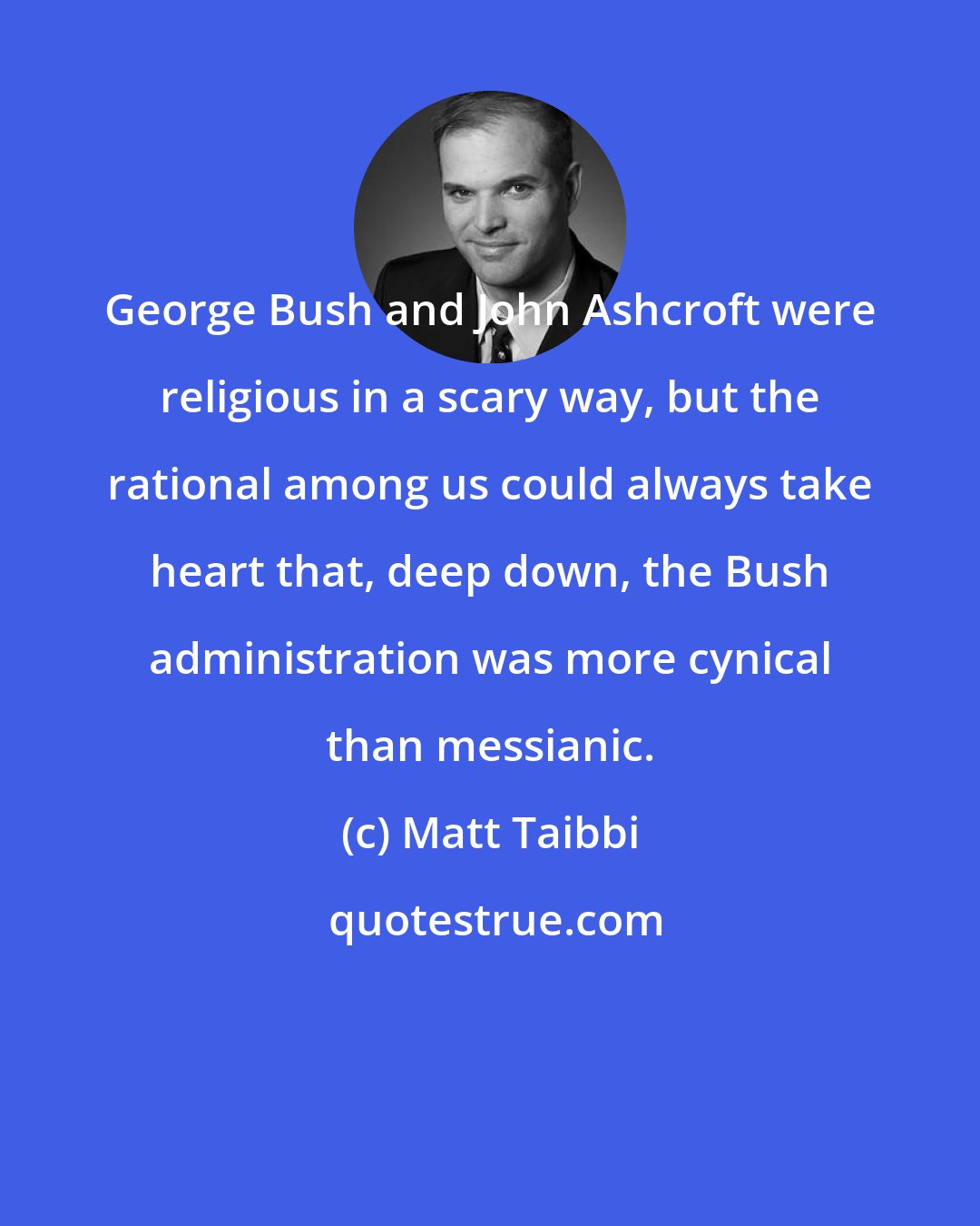 Matt Taibbi: George Bush and John Ashcroft were religious in a scary way, but the rational among us could always take heart that, deep down, the Bush administration was more cynical than messianic.