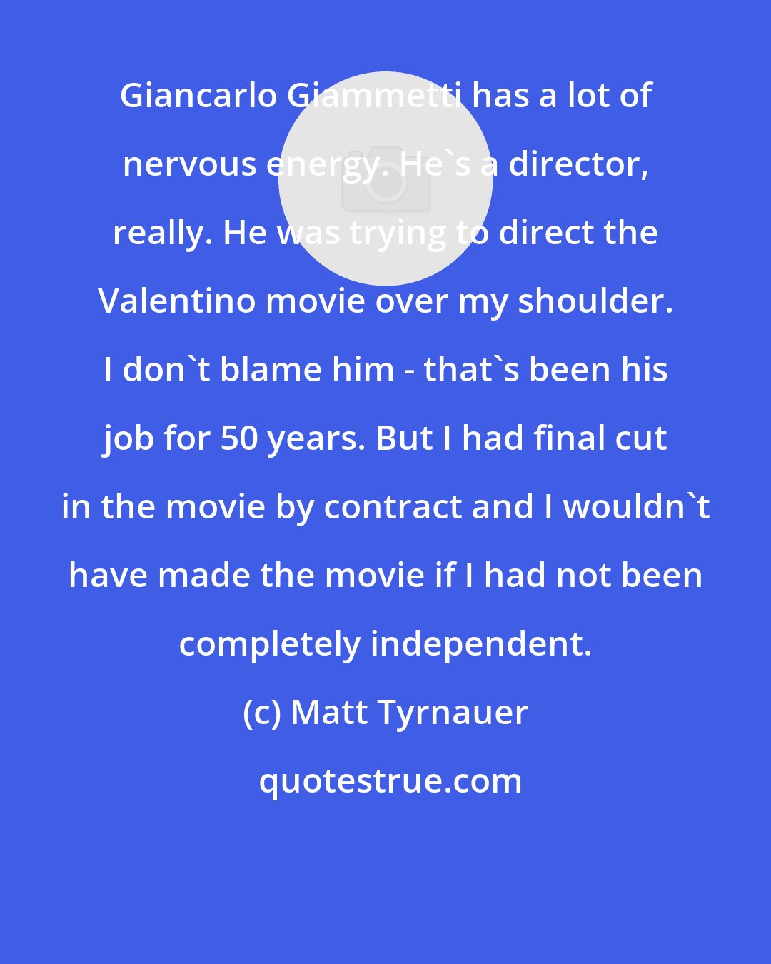 Matt Tyrnauer: Giancarlo Giammetti has a lot of nervous energy. He's a director, really. He was trying to direct the Valentino movie over my shoulder. I don't blame him - that's been his job for 50 years. But I had final cut in the movie by contract and I wouldn't have made the movie if I had not been completely independent.