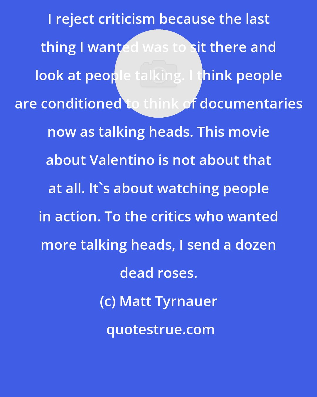 Matt Tyrnauer: I reject criticism because the last thing I wanted was to sit there and look at people talking. I think people are conditioned to think of documentaries now as talking heads. This movie about Valentino is not about that at all. It's about watching people in action. To the critics who wanted more talking heads, I send a dozen dead roses.