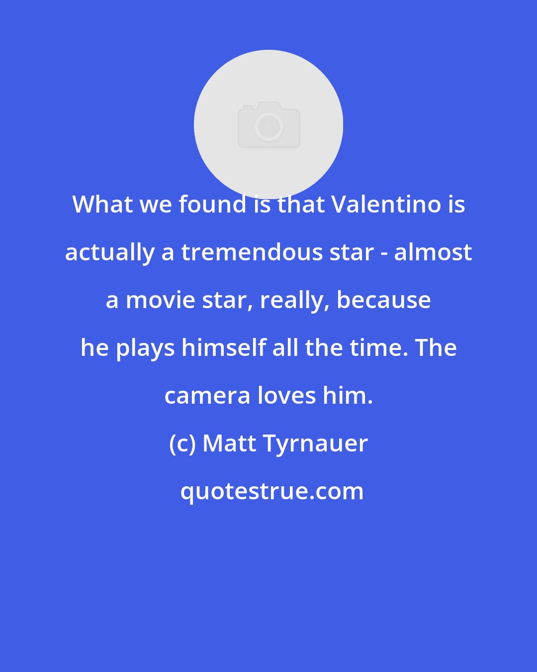 Matt Tyrnauer: What we found is that Valentino is actually a tremendous star - almost a movie star, really, because he plays himself all the time. The camera loves him.
