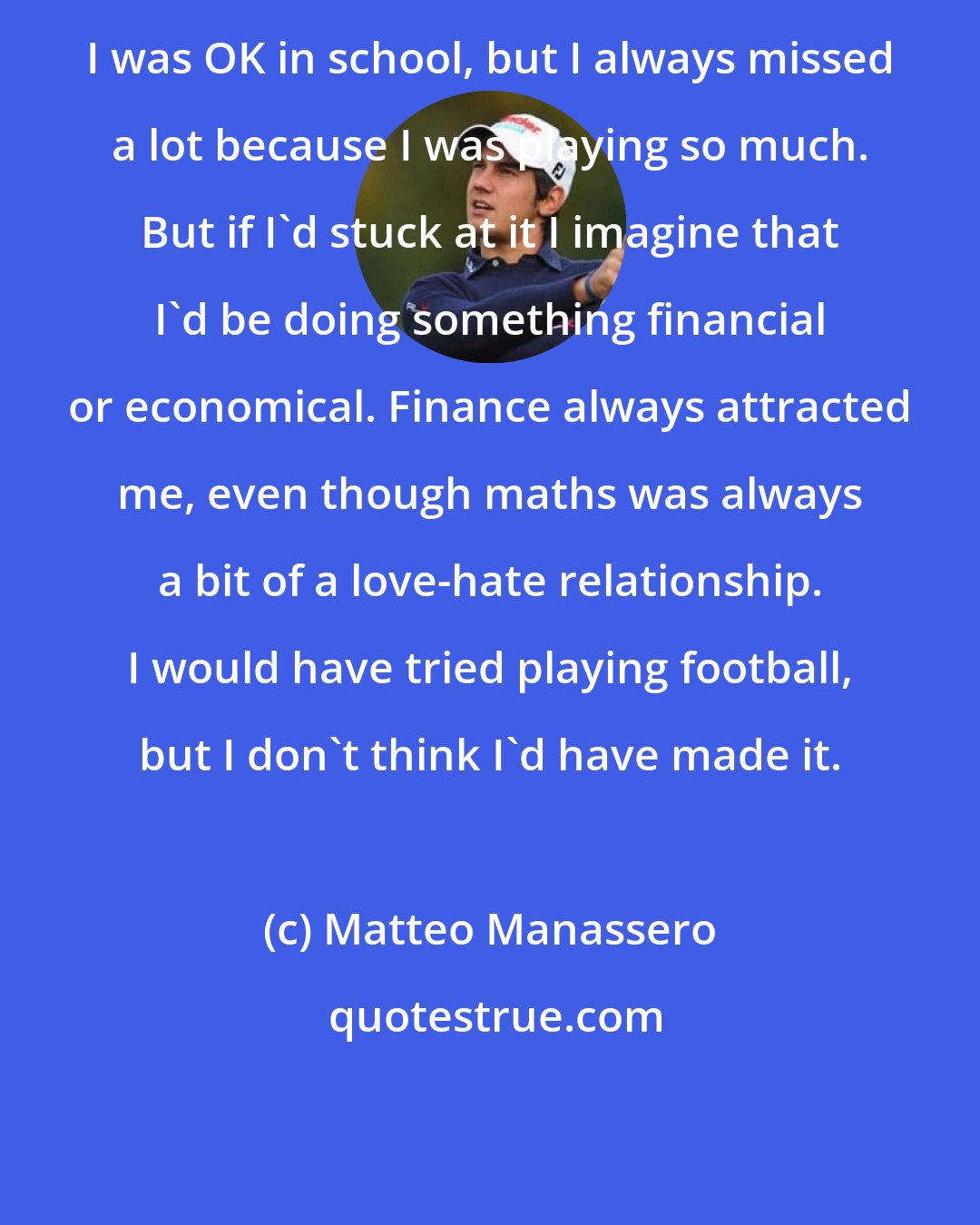 Matteo Manassero: I was OK in school, but I always missed a lot because I was playing so much. But if I'd stuck at it I imagine that I'd be doing something financial or economical. Finance always attracted me, even though maths was always a bit of a love-hate relationship. I would have tried playing football, but I don't think I'd have made it.