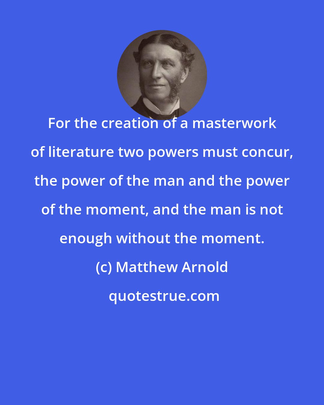 Matthew Arnold: For the creation of a masterwork of literature two powers must concur, the power of the man and the power of the moment, and the man is not enough without the moment.