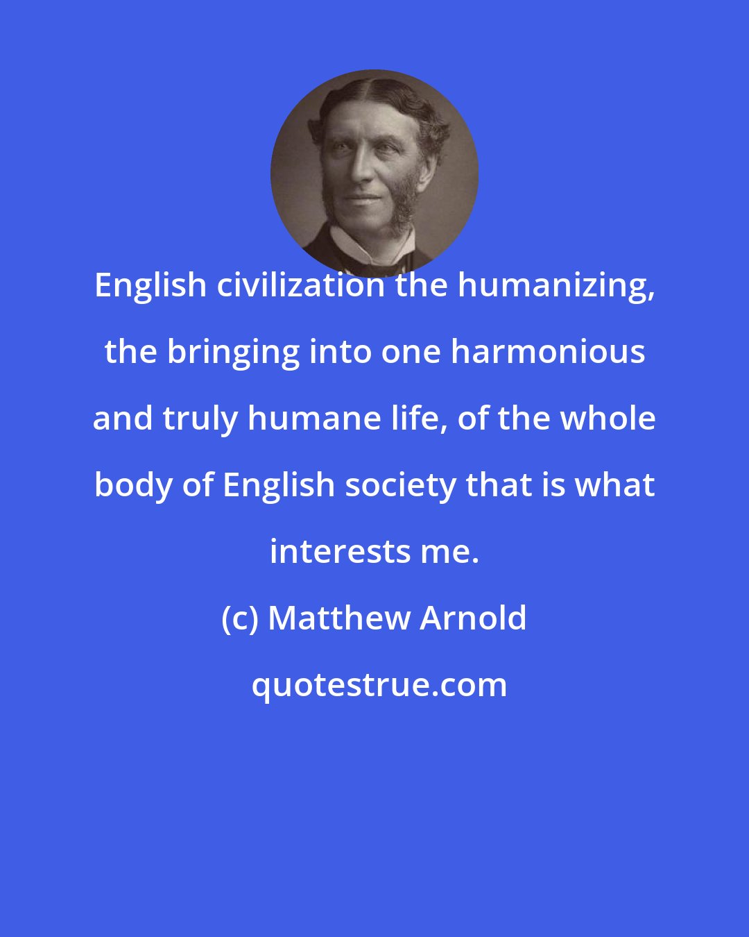 Matthew Arnold: English civilization the humanizing, the bringing into one harmonious and truly humane life, of the whole body of English society that is what interests me.