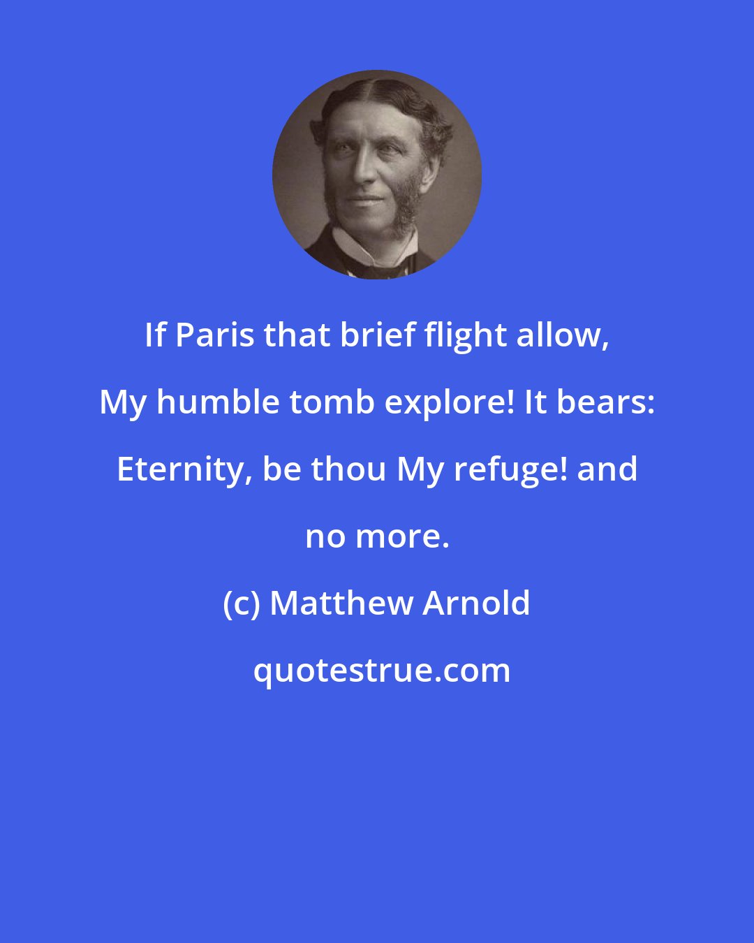 Matthew Arnold: If Paris that brief flight allow, My humble tomb explore! It bears: Eternity, be thou My refuge! and no more.