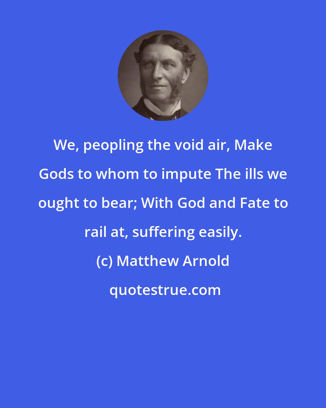 Matthew Arnold: We, peopling the void air, Make Gods to whom to impute The ills we ought to bear; With God and Fate to rail at, suffering easily.