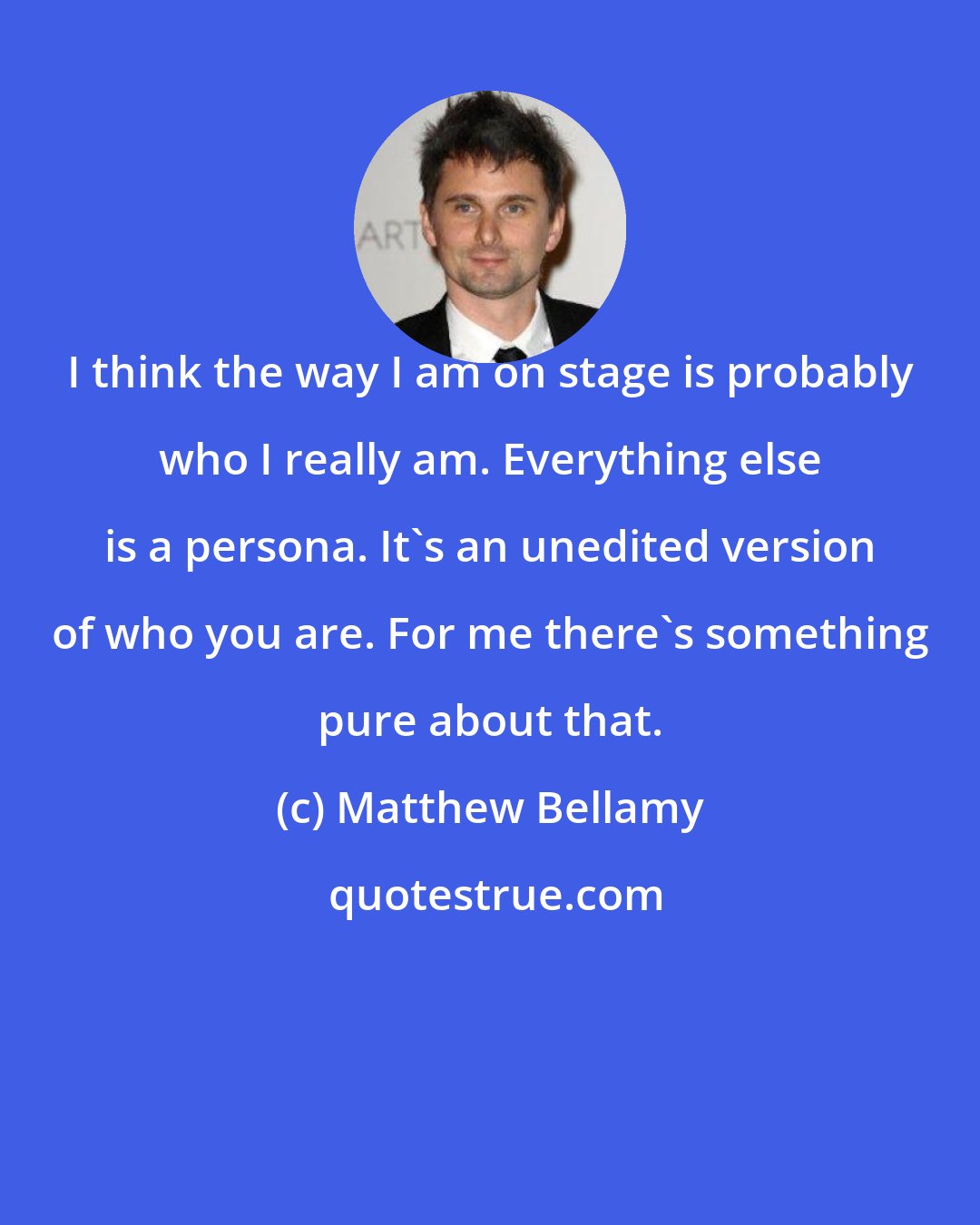 Matthew Bellamy: I think the way I am on stage is probably who I really am. Everything else is a persona. It's an unedited version of who you are. For me there's something pure about that.
