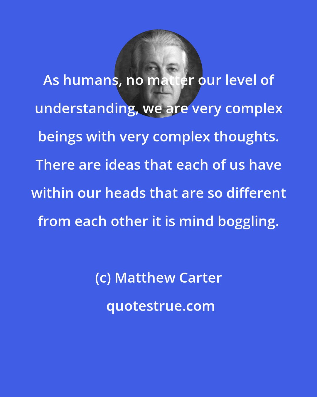 Matthew Carter: As humans, no matter our level of understanding, we are very complex beings with very complex thoughts. There are ideas that each of us have within our heads that are so different from each other it is mind boggling.