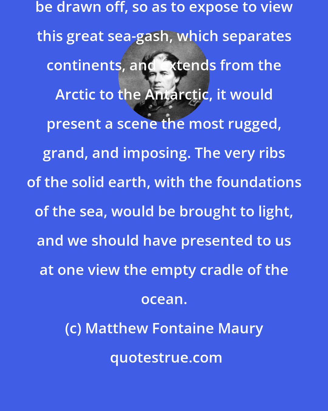 Matthew Fontaine Maury: Could the waters of the Atlantic be drawn off, so as to expose to view this great sea-gash, which separates continents, and extends from the Arctic to the Antarctic, it would present a scene the most rugged, grand, and imposing. The very ribs of the solid earth, with the foundations of the sea, would be brought to light, and we should have presented to us at one view the empty cradle of the ocean.