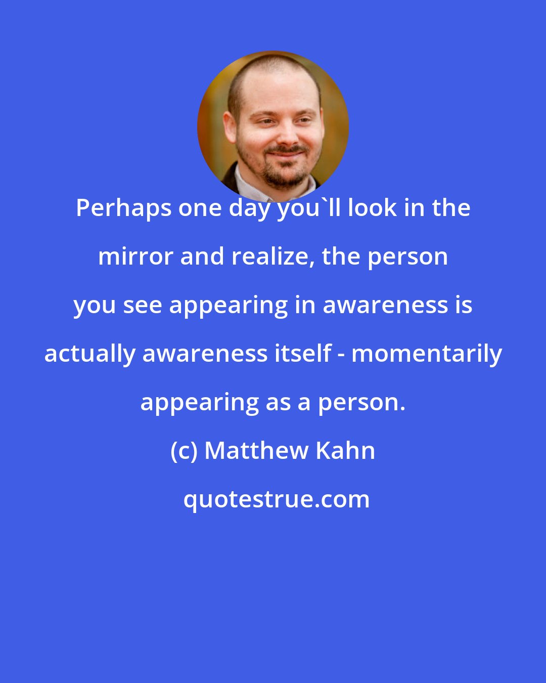 Matthew Kahn: Perhaps one day you'll look in the mirror and realize, the person you see appearing in awareness is actually awareness itself - momentarily appearing as a person.