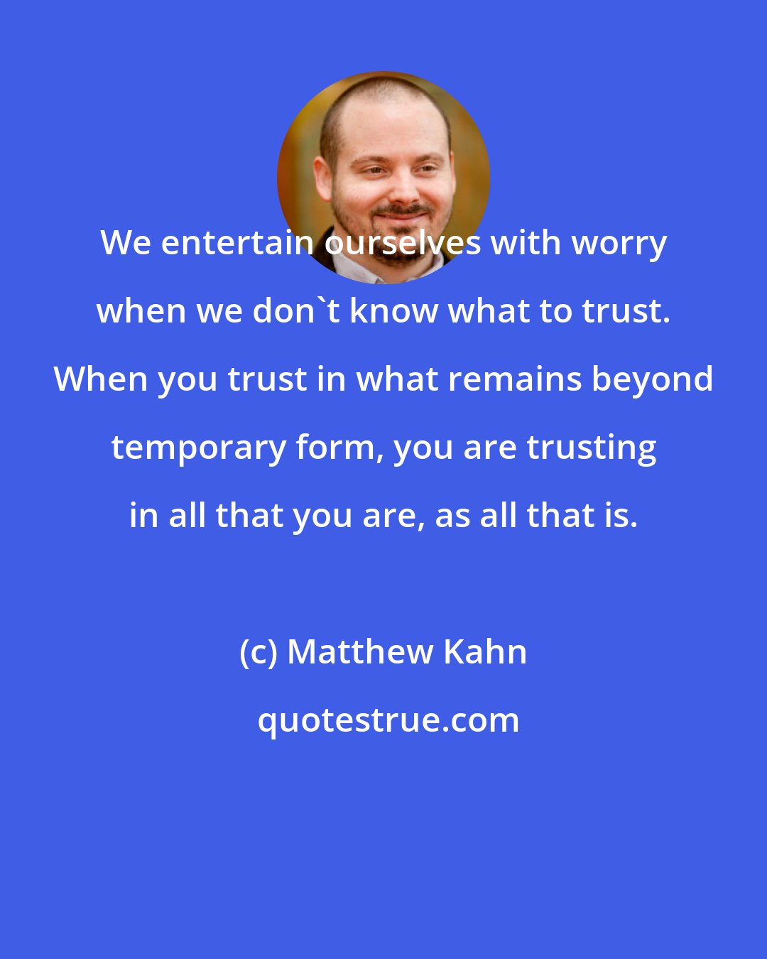 Matthew Kahn: We entertain ourselves with worry when we don't know what to trust. When you trust in what remains beyond temporary form, you are trusting in all that you are, as all that is.