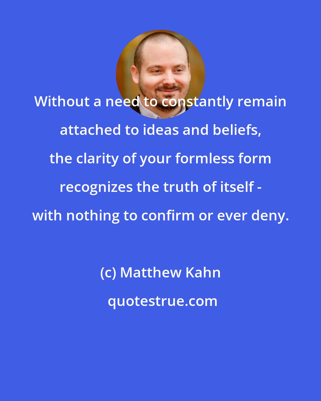 Matthew Kahn: Without a need to constantly remain attached to ideas and beliefs, the clarity of your formless form recognizes the truth of itself - with nothing to confirm or ever deny.