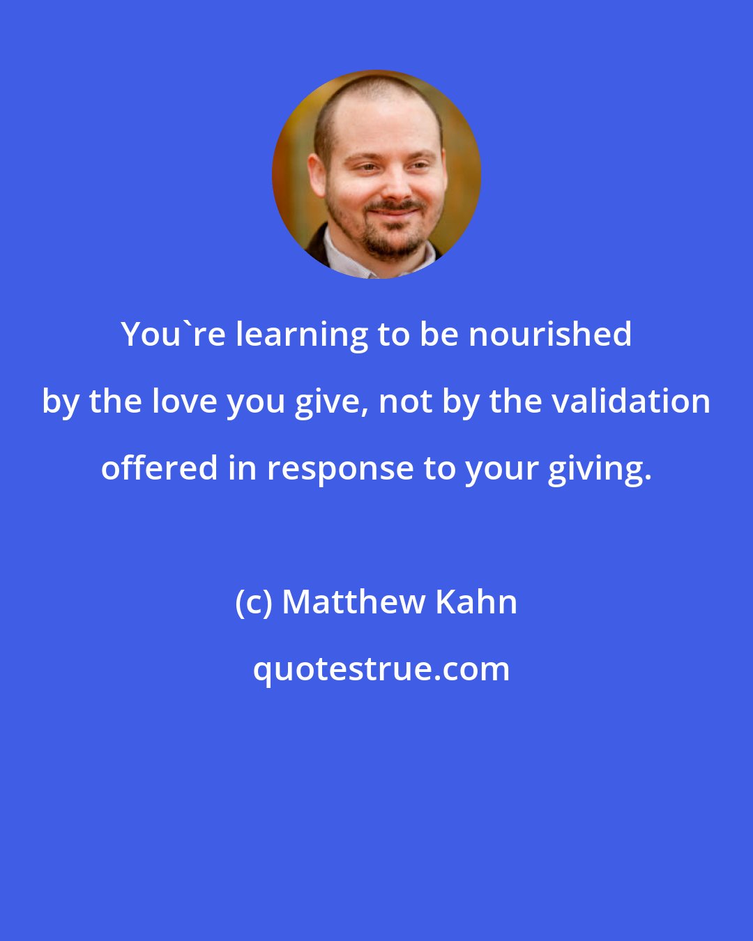 Matthew Kahn: You're learning to be nourished by the love you give, not by the validation offered in response to your giving.