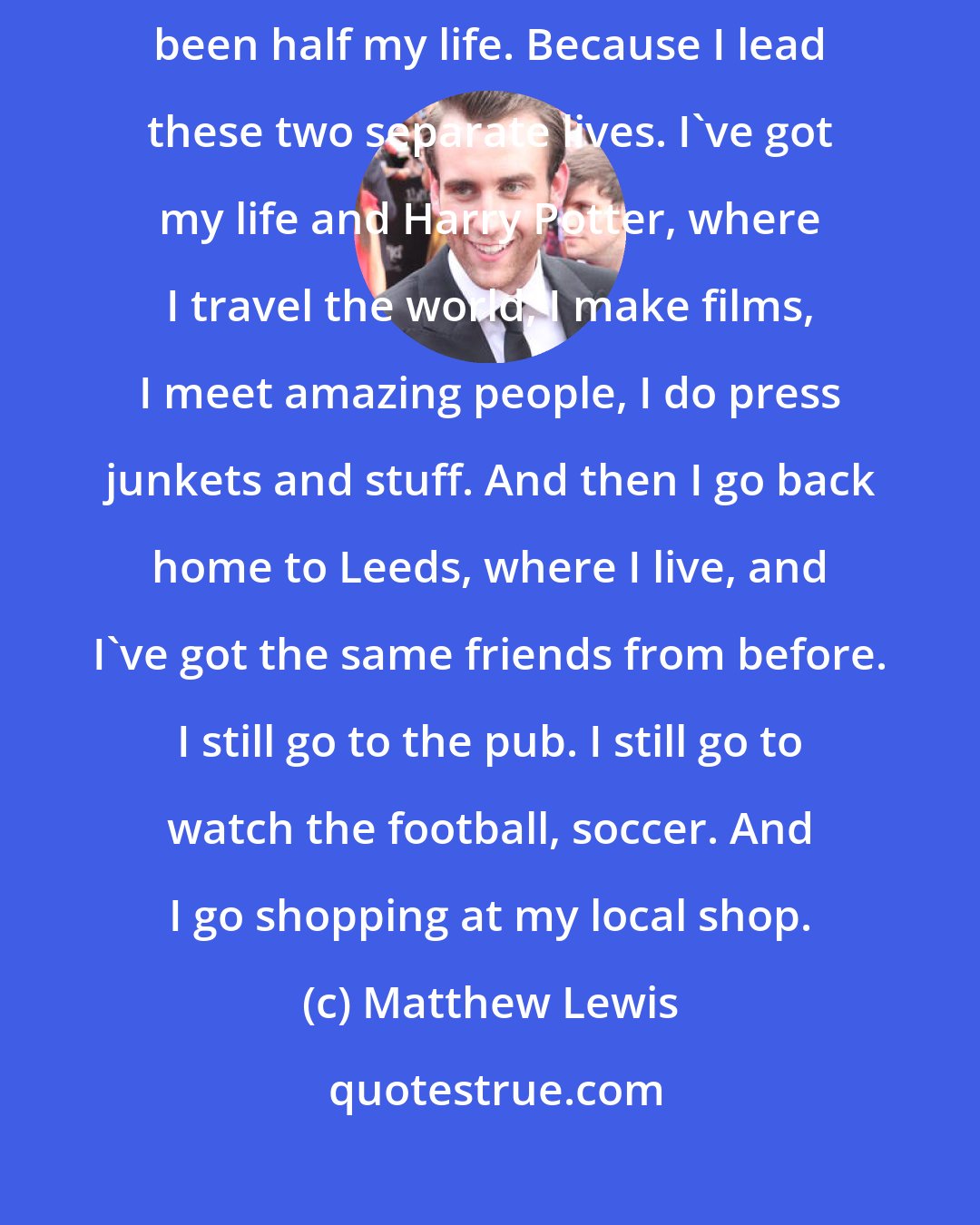 Matthew Lewis: I never really looked at it like that, but it's true. It's weird that it's been half my life. Because I lead these two separate lives. I've got my life and Harry Potter, where I travel the world, I make films, I meet amazing people, I do press junkets and stuff. And then I go back home to Leeds, where I live, and I've got the same friends from before. I still go to the pub. I still go to watch the football, soccer. And I go shopping at my local shop.