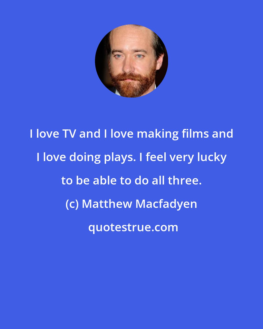 Matthew Macfadyen: I love TV and I love making films and I love doing plays. I feel very lucky to be able to do all three.