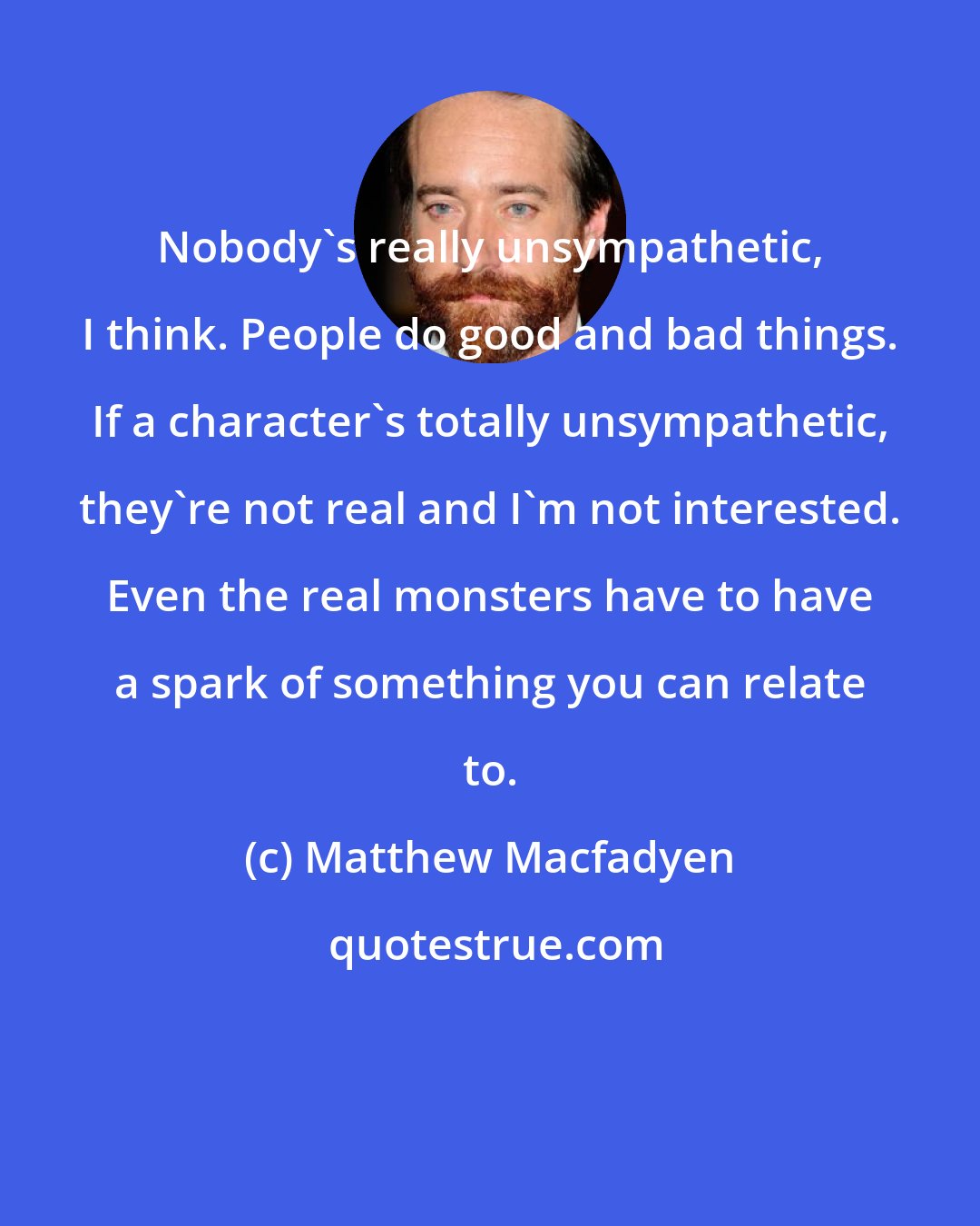 Matthew Macfadyen: Nobody's really unsympathetic, I think. People do good and bad things. If a character's totally unsympathetic, they're not real and I'm not interested. Even the real monsters have to have a spark of something you can relate to.