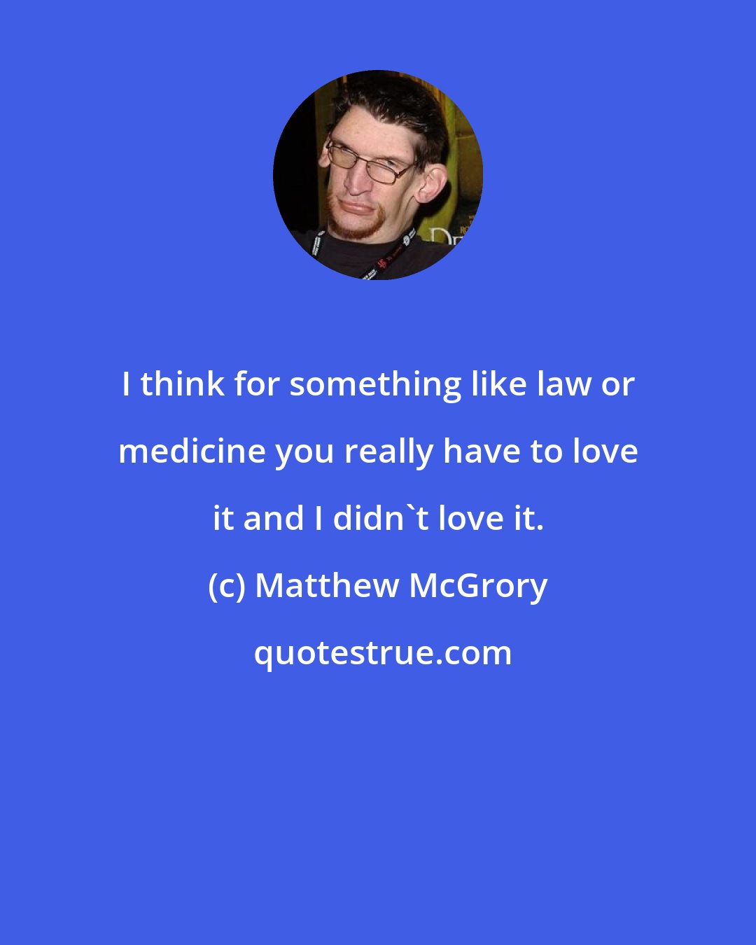 Matthew McGrory: I think for something like law or medicine you really have to love it and I didn't love it.