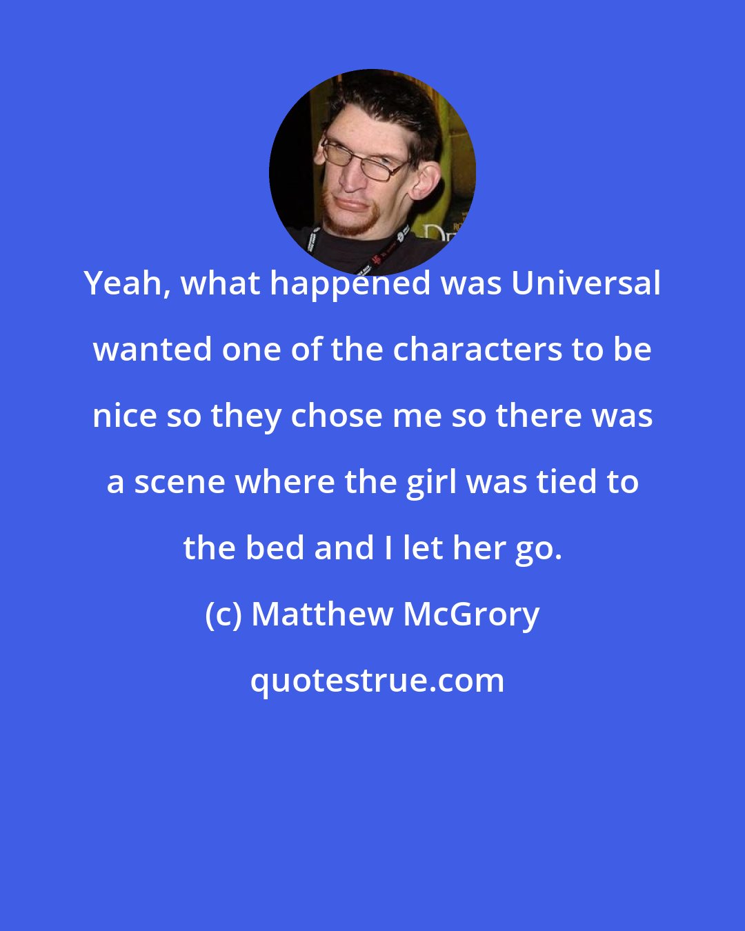 Matthew McGrory: Yeah, what happened was Universal wanted one of the characters to be nice so they chose me so there was a scene where the girl was tied to the bed and I let her go.