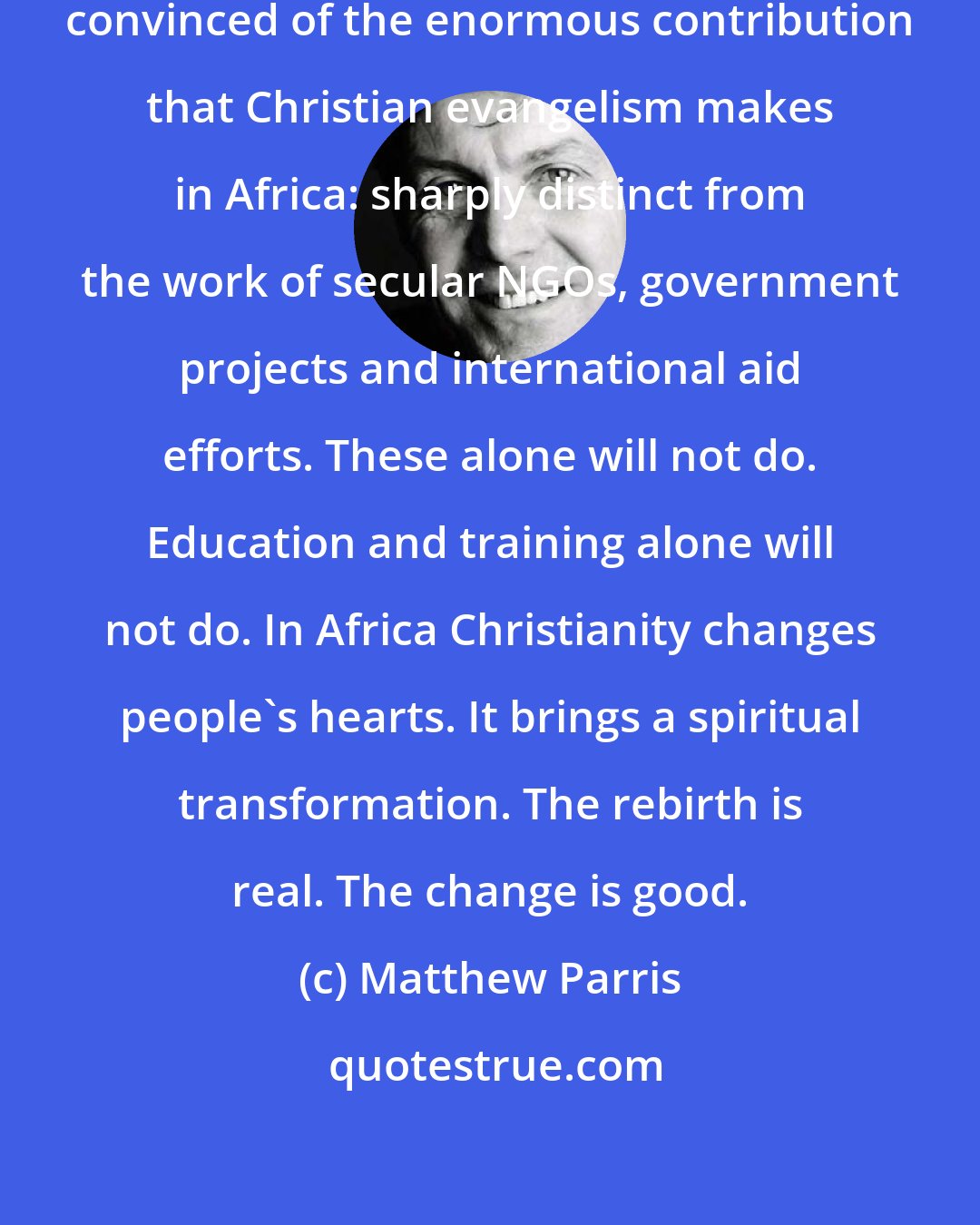 Matthew Parris: Now a confirmed atheist, I've become convinced of the enormous contribution that Christian evangelism makes in Africa: sharply distinct from the work of secular NGOs, government projects and international aid efforts. These alone will not do. Education and training alone will not do. In Africa Christianity changes people's hearts. It brings a spiritual transformation. The rebirth is real. The change is good.