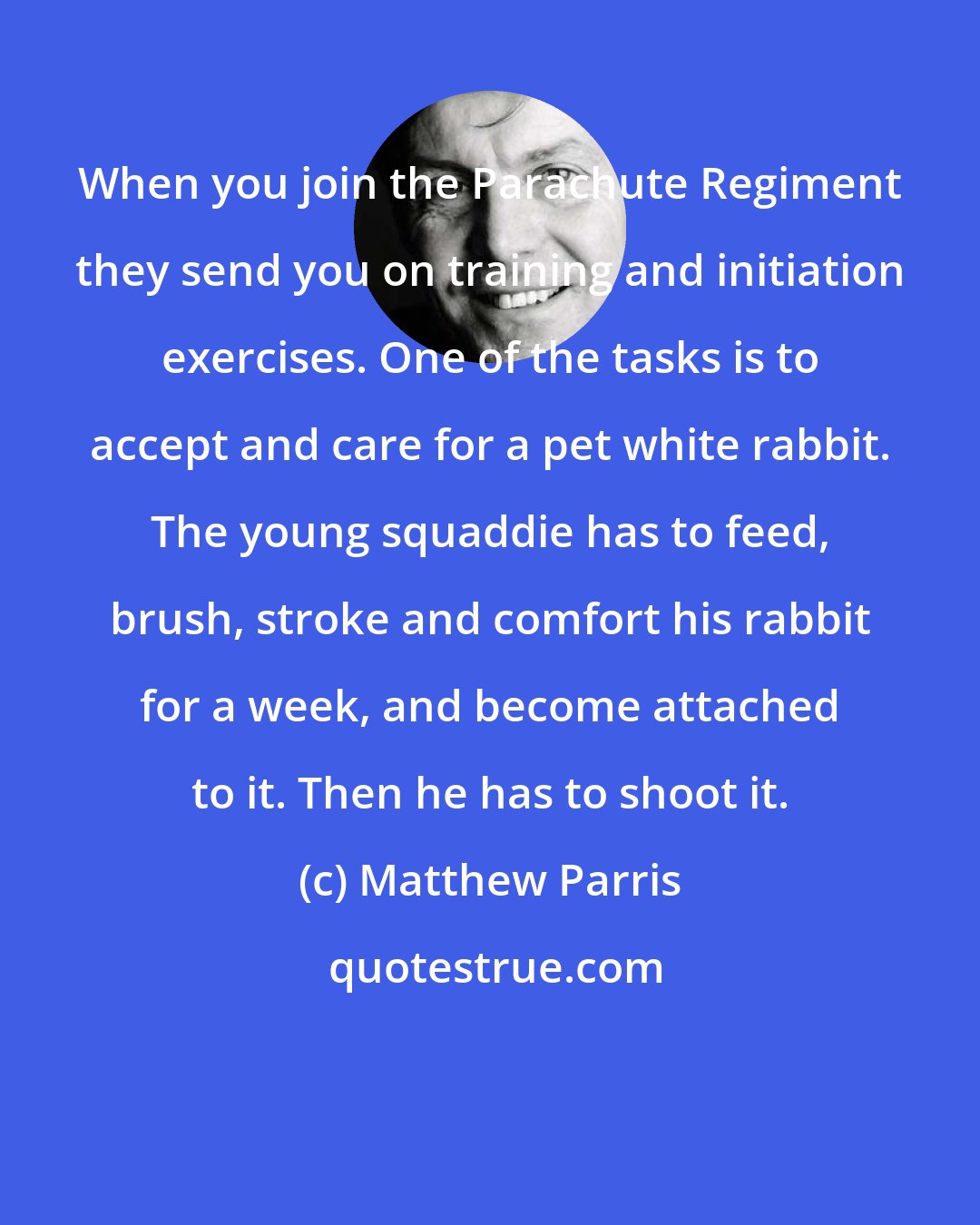 Matthew Parris: When you join the Parachute Regiment they send you on training and initiation exercises. One of the tasks is to accept and care for a pet white rabbit. The young squaddie has to feed, brush, stroke and comfort his rabbit for a week, and become attached to it. Then he has to shoot it.