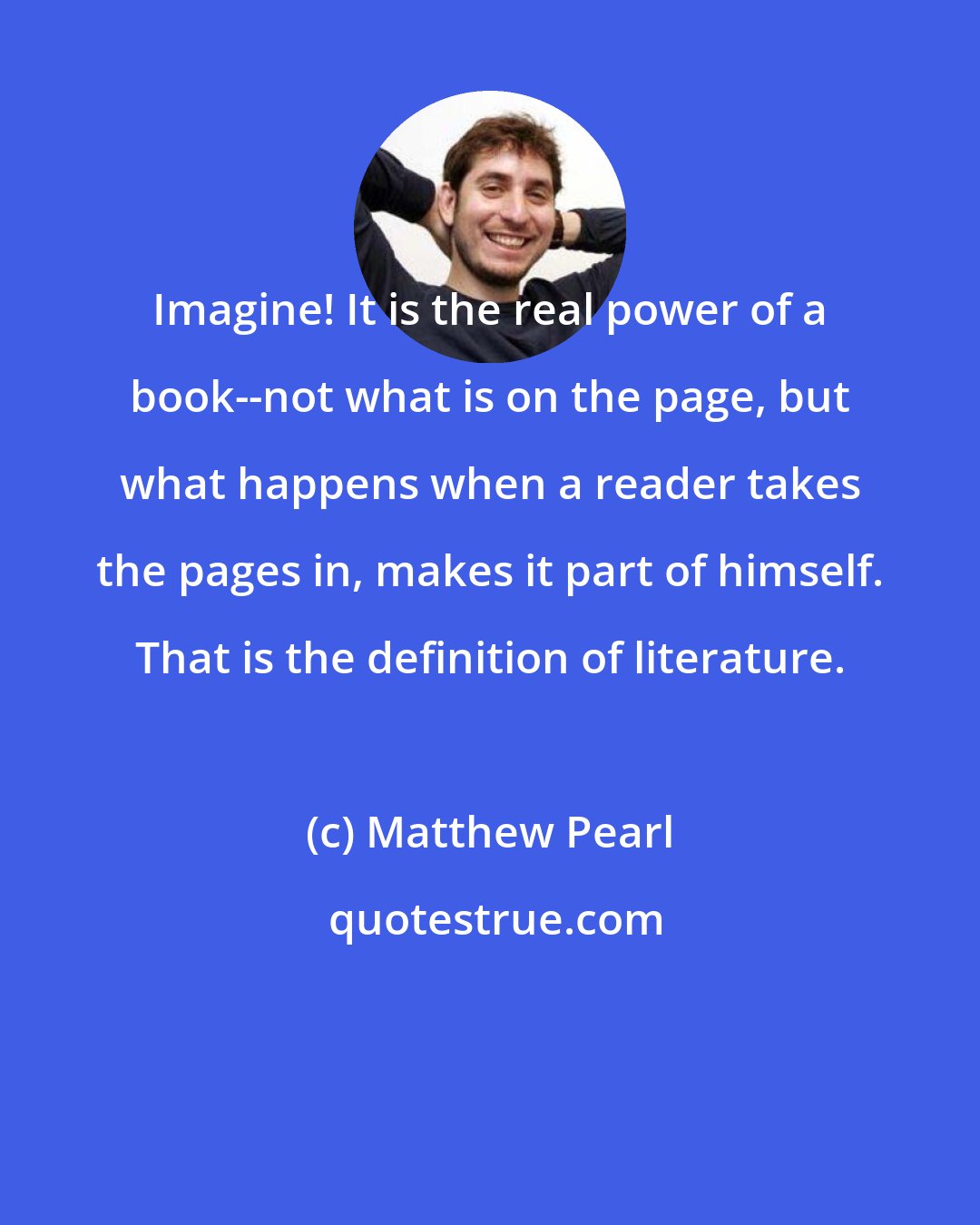 Matthew Pearl: Imagine! It is the real power of a book--not what is on the page, but what happens when a reader takes the pages in, makes it part of himself. That is the definition of literature.