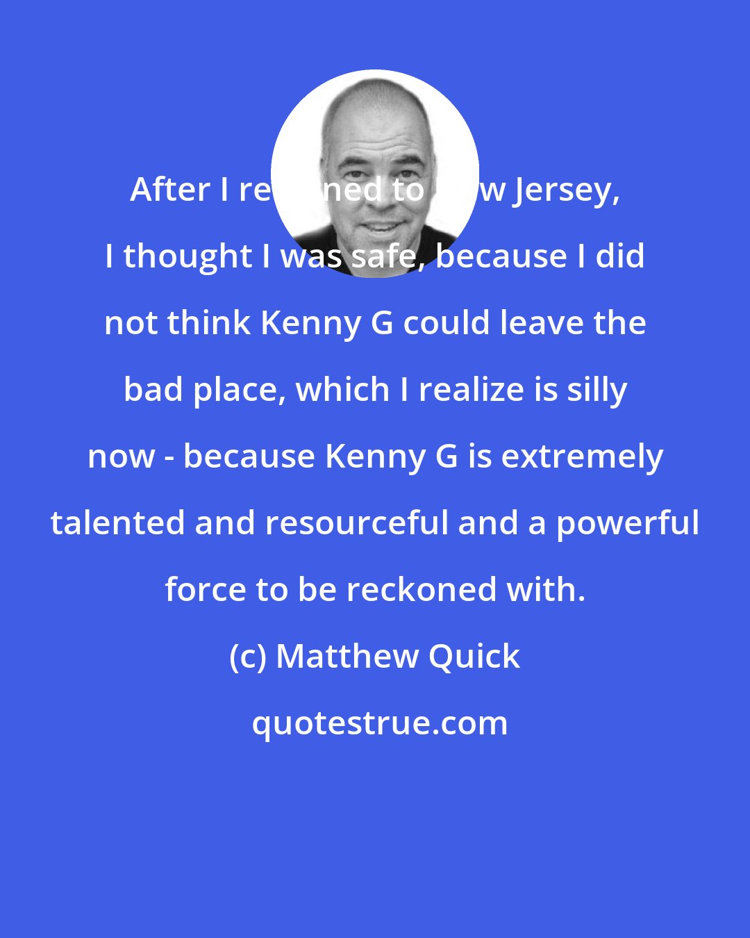 Matthew Quick: After I returned to New Jersey, I thought I was safe, because I did not think Kenny G could leave the bad place, which I realize is silly now - because Kenny G is extremely talented and resourceful and a powerful force to be reckoned with.