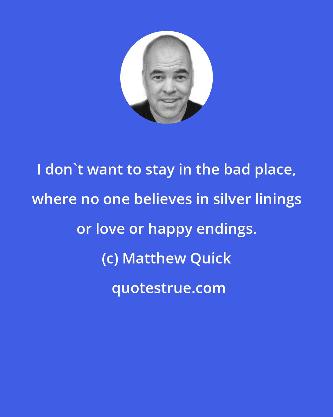 Matthew Quick: I don't want to stay in the bad place, where no one believes in silver linings or love or happy endings.