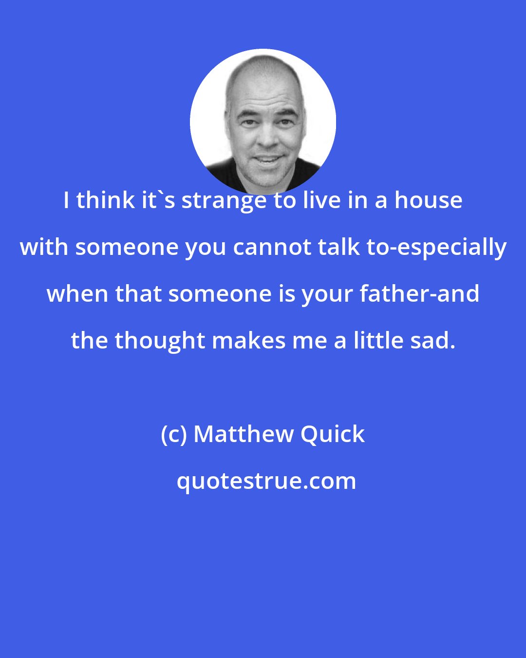 Matthew Quick: I think it's strange to live in a house with someone you cannot talk to-especially when that someone is your father-and the thought makes me a little sad.
