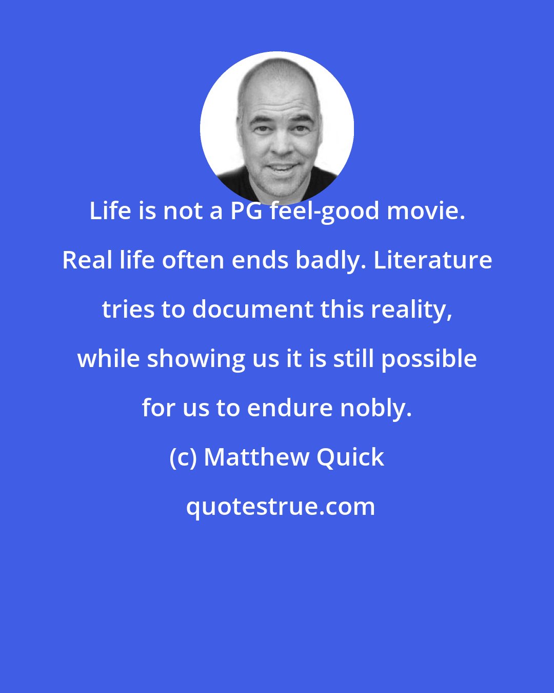 Matthew Quick: Life is not a PG feel-good movie. Real life often ends badly. Literature tries to document this reality, while showing us it is still possible for us to endure nobly.