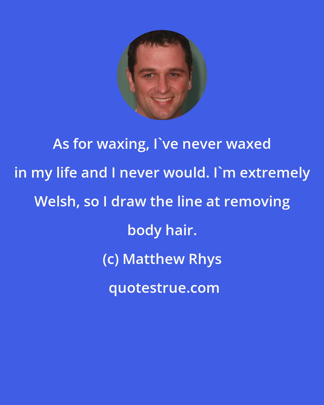 Matthew Rhys: As for waxing, I've never waxed in my life and I never would. I'm extremely Welsh, so I draw the line at removing body hair.
