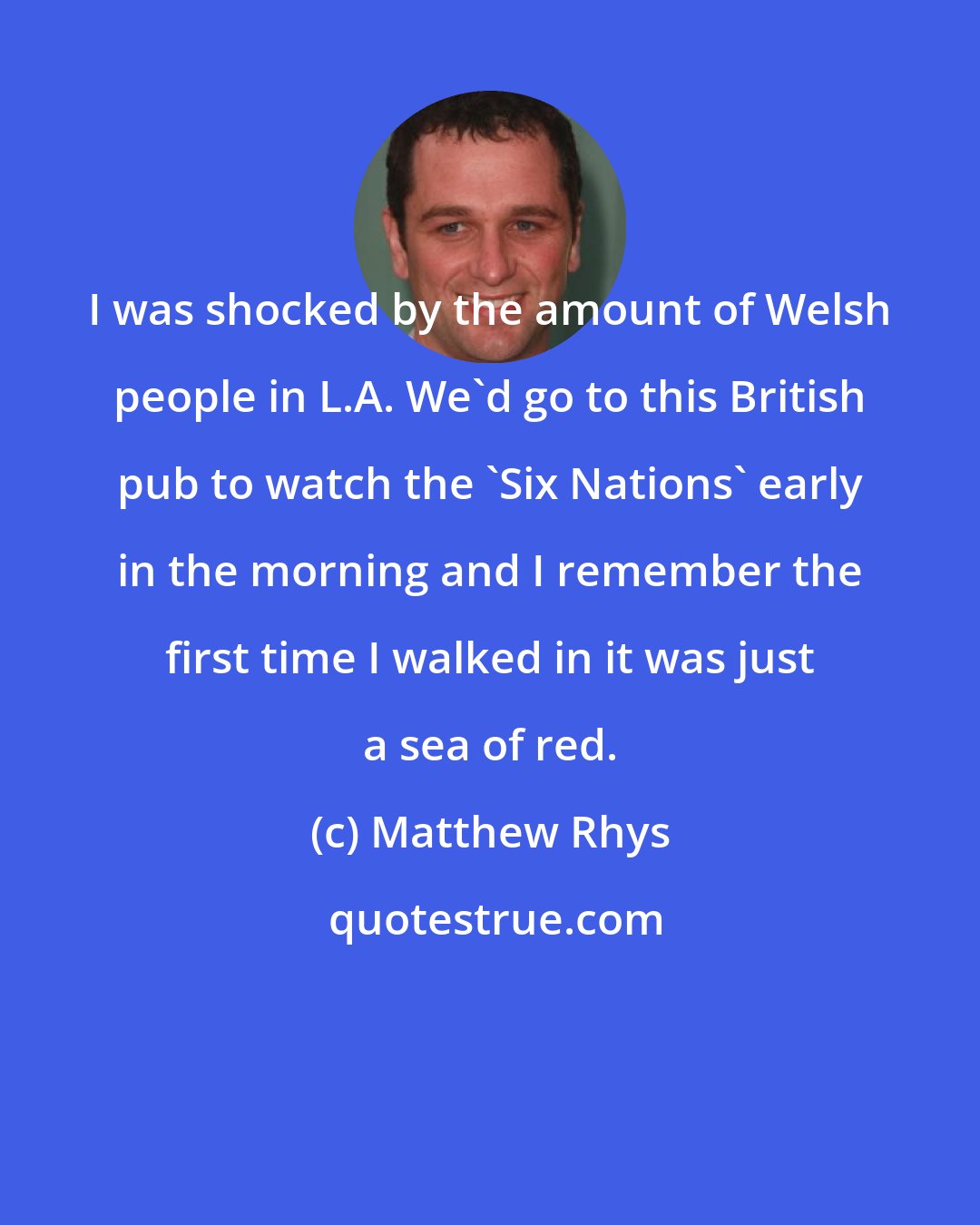 Matthew Rhys: I was shocked by the amount of Welsh people in L.A. We'd go to this British pub to watch the 'Six Nations' early in the morning and I remember the first time I walked in it was just a sea of red.