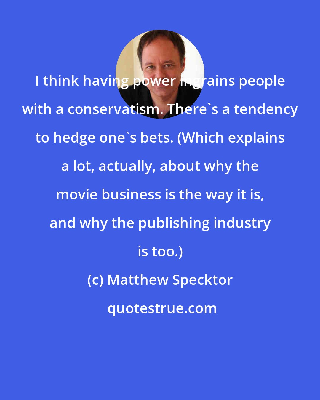 Matthew Specktor: I think having power ingrains people with a conservatism. There's a tendency to hedge one's bets. (Which explains a lot, actually, about why the movie business is the way it is, and why the publishing industry is too.)