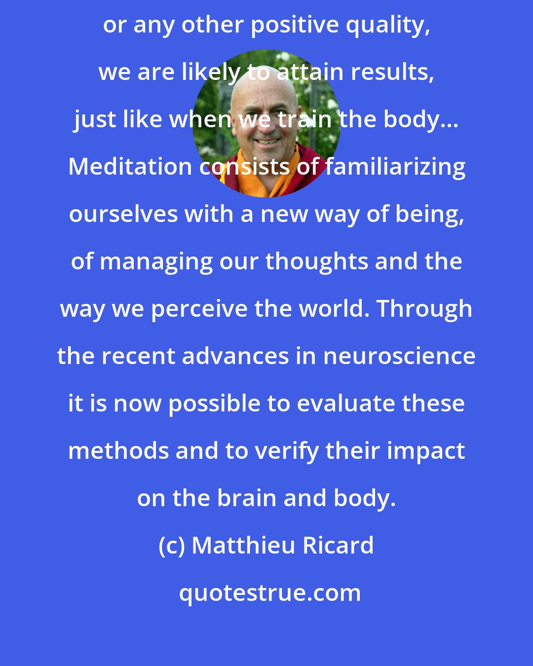 Matthieu Ricard: If we dedicate a certain amount of time each day to cultivating compassion or any other positive quality, we are likely to attain results, just like when we train the body... Meditation consists of familiarizing ourselves with a new way of being, of managing our thoughts and the way we perceive the world. Through the recent advances in neuroscience it is now possible to evaluate these methods and to verify their impact on the brain and body.