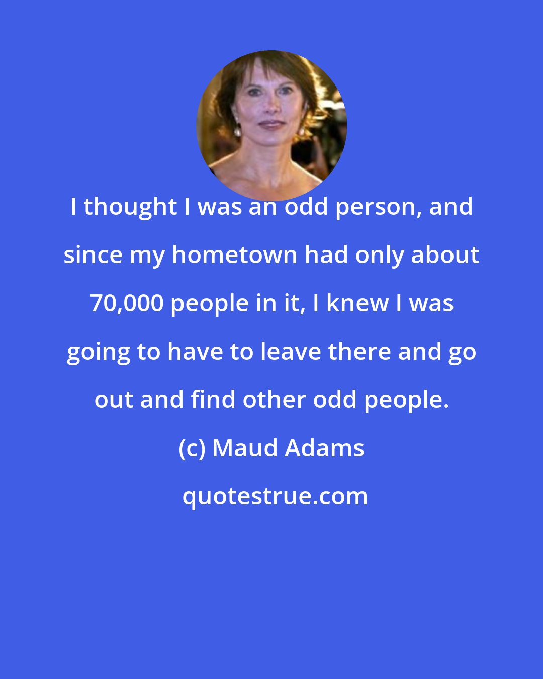 Maud Adams: I thought I was an odd person, and since my hometown had only about 70,000 people in it, I knew I was going to have to leave there and go out and find other odd people.