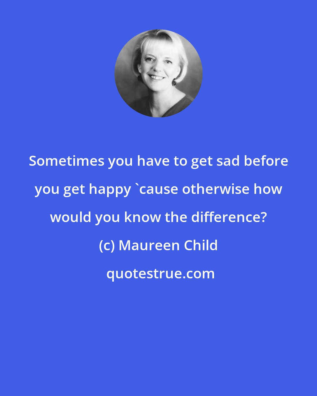 Maureen Child: Sometimes you have to get sad before you get happy 'cause otherwise how would you know the difference?