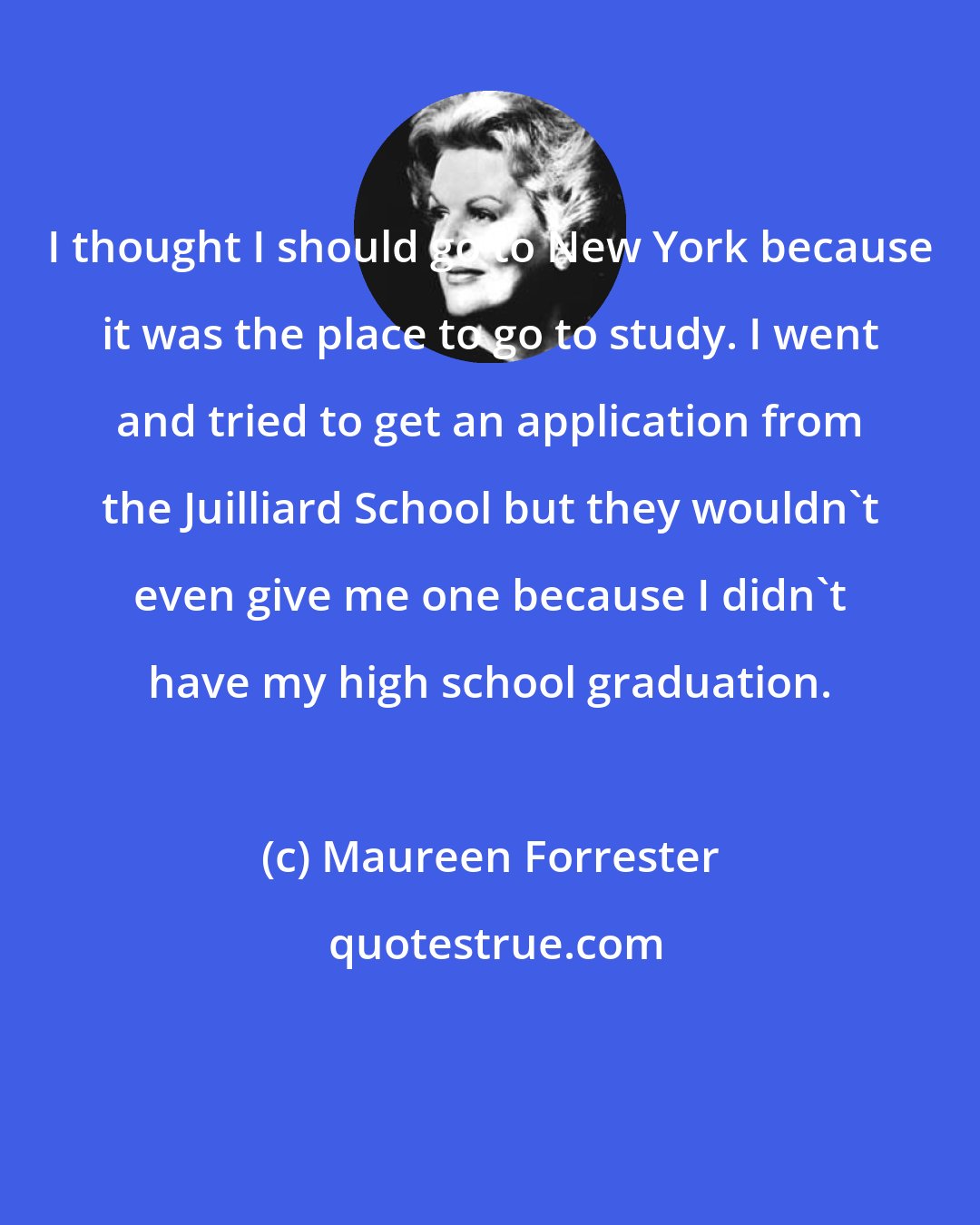 Maureen Forrester: I thought I should go to New York because it was the place to go to study. I went and tried to get an application from the Juilliard School but they wouldn't even give me one because I didn't have my high school graduation.
