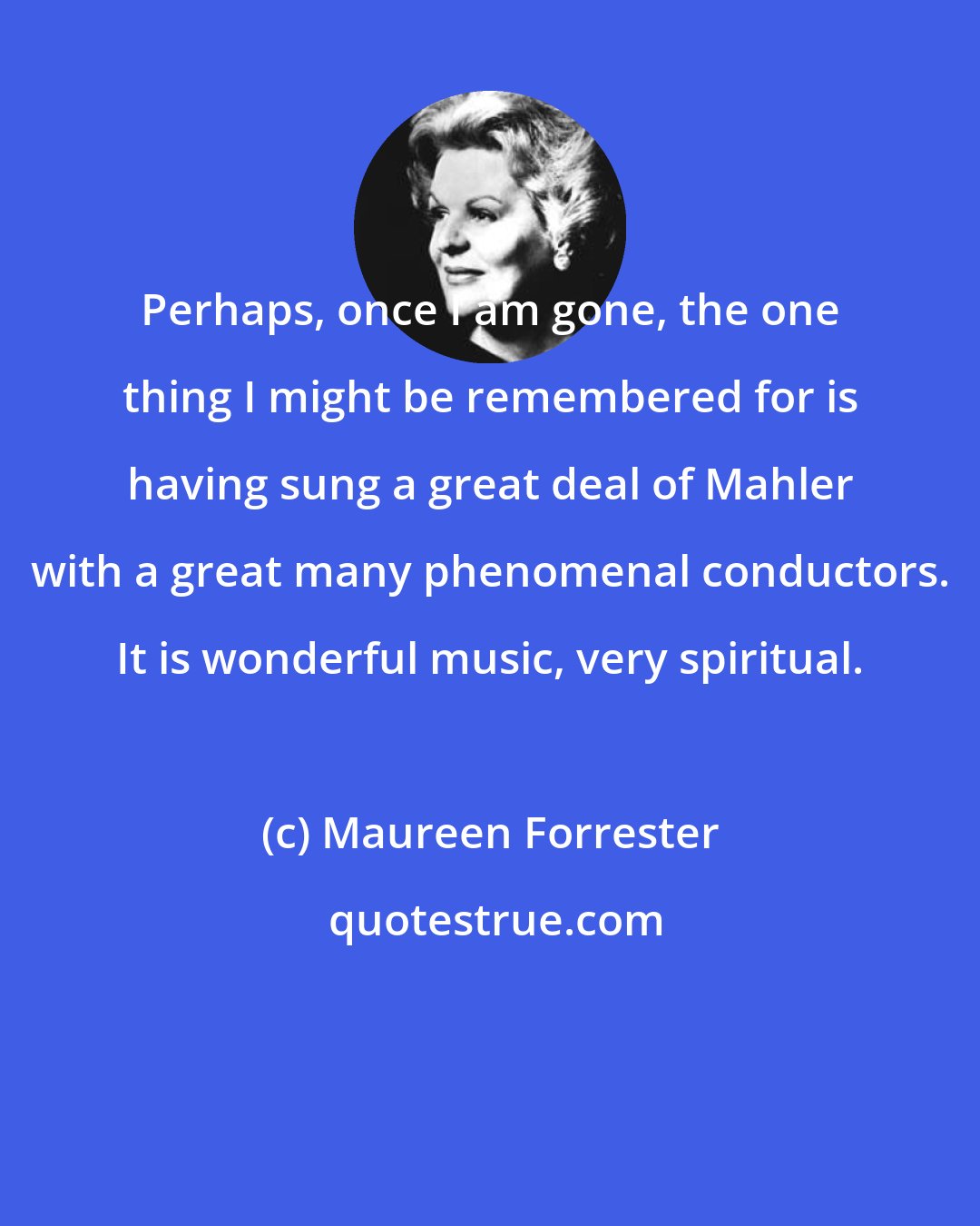 Maureen Forrester: Perhaps, once I am gone, the one thing I might be remembered for is having sung a great deal of Mahler with a great many phenomenal conductors. It is wonderful music, very spiritual.
